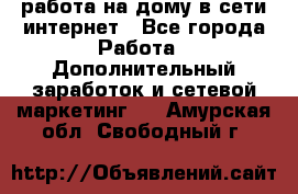 работа на дому в сети интернет - Все города Работа » Дополнительный заработок и сетевой маркетинг   . Амурская обл.,Свободный г.